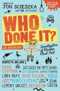 Who Done It? by Jon Scieszka & others Add to Goodreads | Purchase A star-studded anthology with a devilish hook, whose proceeds benefit 826nyc: the fabulous literacy non-profit founded by Dave Eggers.   Can you imagine the most cantankerous book editor alive? Part Voldemort, part Cruella de Vil (if she were a dude), and worse in appearance and odor than a gluttonous farm pig? A man who makes no secret of his love of cheese or his disdain of unworthy authors? That man is Herman Mildew.   The anthology opens with an invitation to a party, care of this insufferable monster, where more than 80 of the most talented, bestselling and recognizable names in YA and children’s fiction learn that they are suspects in his murder. All must provide alibis in brief first-person entries. The problem is that all of them are liars, all of them are fabulists, and all have something to hide...